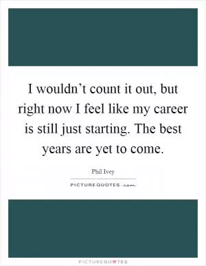 I wouldn’t count it out, but right now I feel like my career is still just starting. The best years are yet to come Picture Quote #1