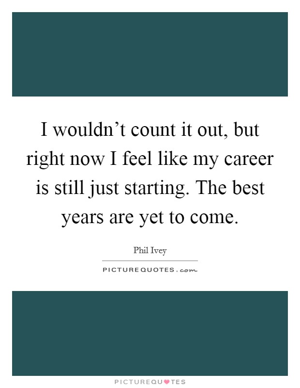 I wouldn't count it out, but right now I feel like my career is still just starting. The best years are yet to come. Picture Quote #1