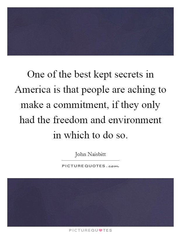 One of the best kept secrets in America is that people are aching to make a commitment, if they only had the freedom and environment in which to do so. Picture Quote #1