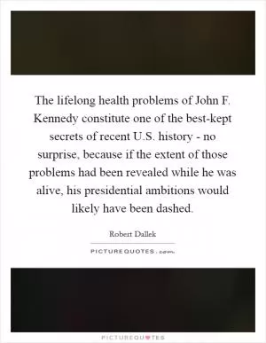 The lifelong health problems of John F. Kennedy constitute one of the best-kept secrets of recent U.S. history - no surprise, because if the extent of those problems had been revealed while he was alive, his presidential ambitions would likely have been dashed Picture Quote #1