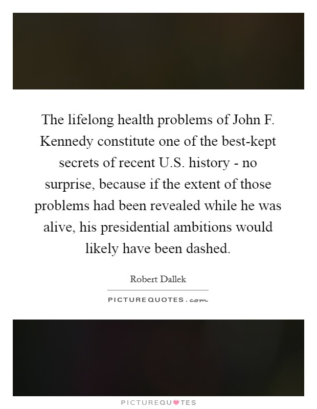 The lifelong health problems of John F. Kennedy constitute one of the best-kept secrets of recent U.S. history - no surprise, because if the extent of those problems had been revealed while he was alive, his presidential ambitions would likely have been dashed. Picture Quote #1