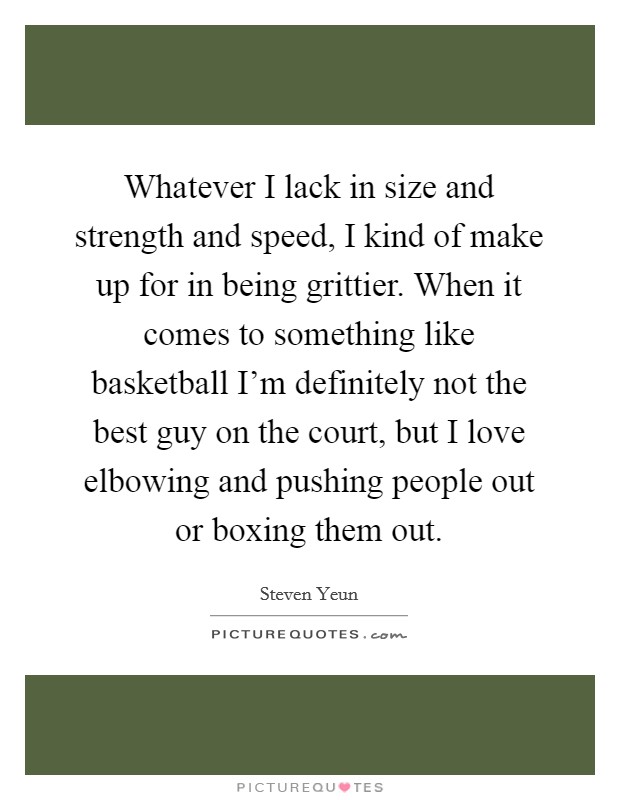 Whatever I lack in size and strength and speed, I kind of make up for in being grittier. When it comes to something like basketball I'm definitely not the best guy on the court, but I love elbowing and pushing people out or boxing them out. Picture Quote #1