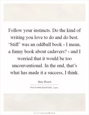 Follow your instincts. Do the kind of writing you love to do and do best. ‘Stiff’ was an oddball book - I mean, a funny book about cadavers? - and I worried that it would be too unconventional. In the end, that’s what has made it a success, I think Picture Quote #1