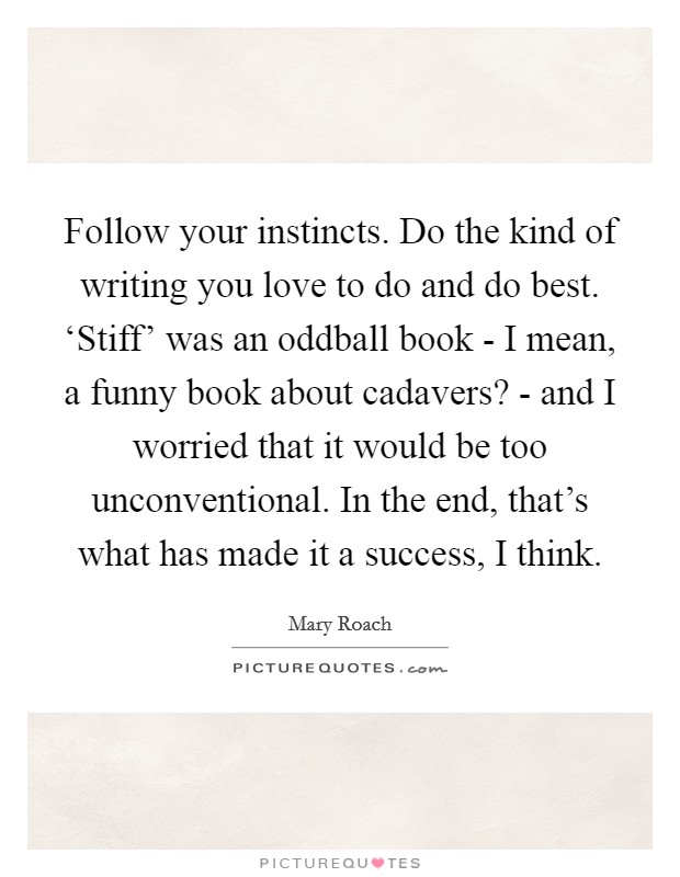 Follow your instincts. Do the kind of writing you love to do and do best. ‘Stiff' was an oddball book - I mean, a funny book about cadavers? - and I worried that it would be too unconventional. In the end, that's what has made it a success, I think. Picture Quote #1