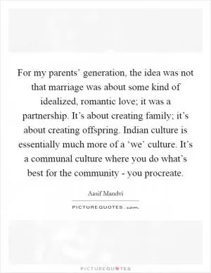 For my parents’ generation, the idea was not that marriage was about some kind of idealized, romantic love; it was a partnership. It’s about creating family; it’s about creating offspring. Indian culture is essentially much more of a ‘we’ culture. It’s a communal culture where you do what’s best for the community - you procreate Picture Quote #1