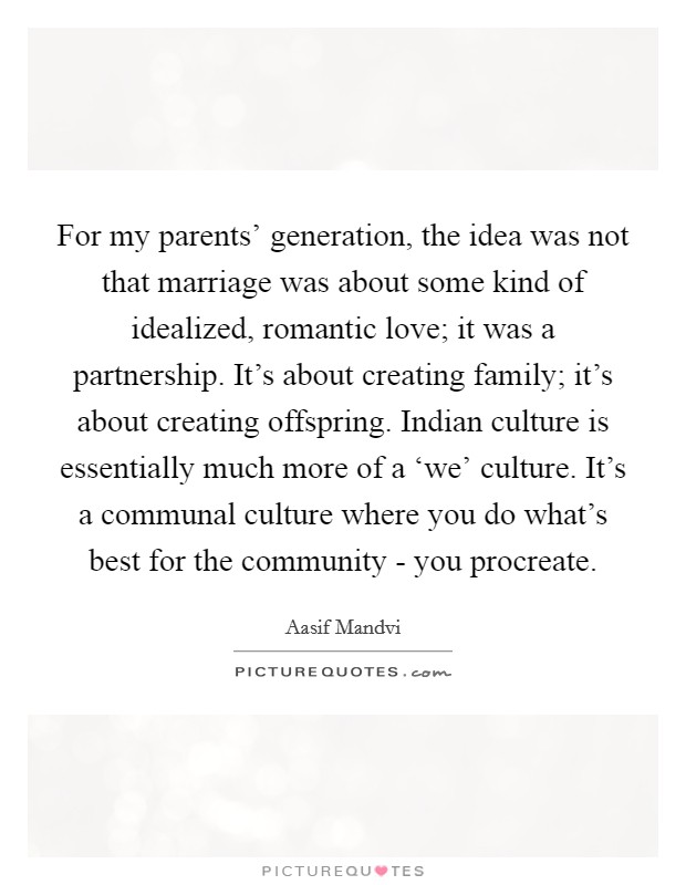 For my parents' generation, the idea was not that marriage was about some kind of idealized, romantic love; it was a partnership. It's about creating family; it's about creating offspring. Indian culture is essentially much more of a ‘we' culture. It's a communal culture where you do what's best for the community - you procreate. Picture Quote #1
