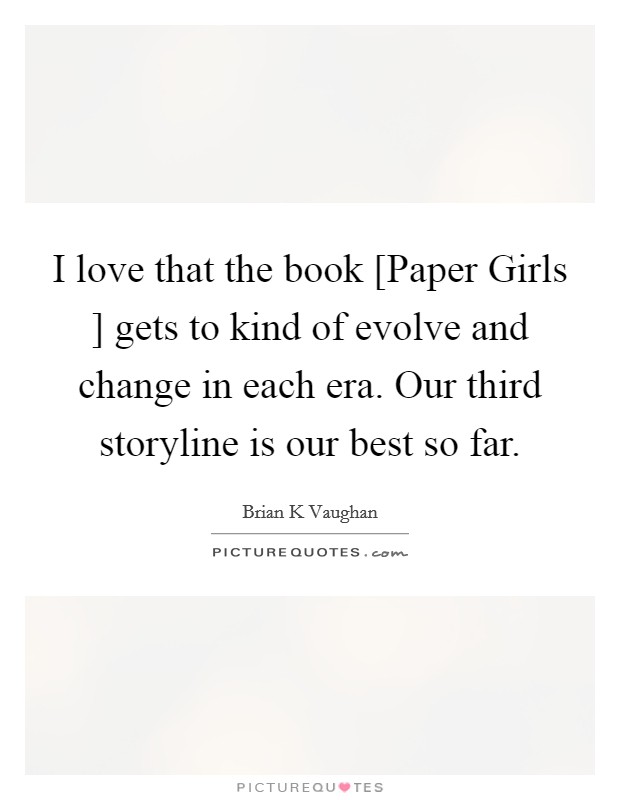 I love that the book [Paper Girls ] gets to kind of evolve and change in each era. Our third storyline is our best so far. Picture Quote #1
