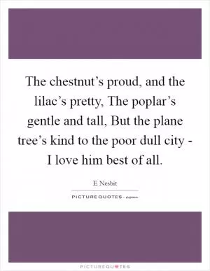 The chestnut’s proud, and the lilac’s pretty, The poplar’s gentle and tall, But the plane tree’s kind to the poor dull city - I love him best of all Picture Quote #1