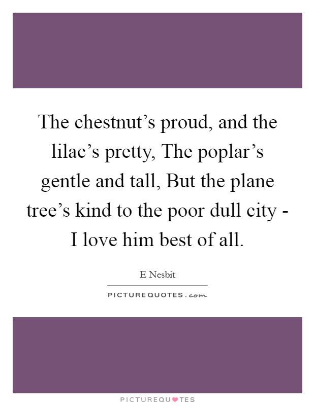 The chestnut's proud, and the lilac's pretty, The poplar's gentle and tall, But the plane tree's kind to the poor dull city - I love him best of all. Picture Quote #1