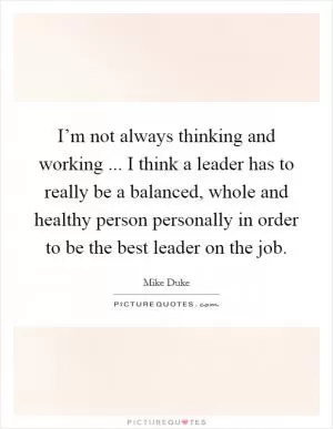 I’m not always thinking and working ... I think a leader has to really be a balanced, whole and healthy person personally in order to be the best leader on the job Picture Quote #1