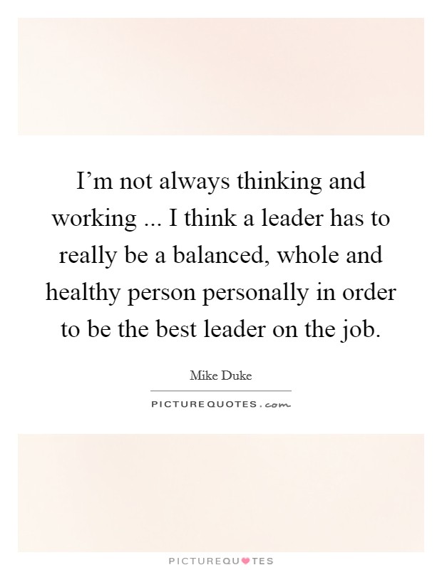I'm not always thinking and working ... I think a leader has to really be a balanced, whole and healthy person personally in order to be the best leader on the job. Picture Quote #1