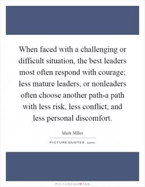 When faced with a challenging or difficult situation, the best leaders most often respond with courage; less mature leaders, or nonleaders often choose another path-a path with less risk, less conflict, and less personal discomfort Picture Quote #1