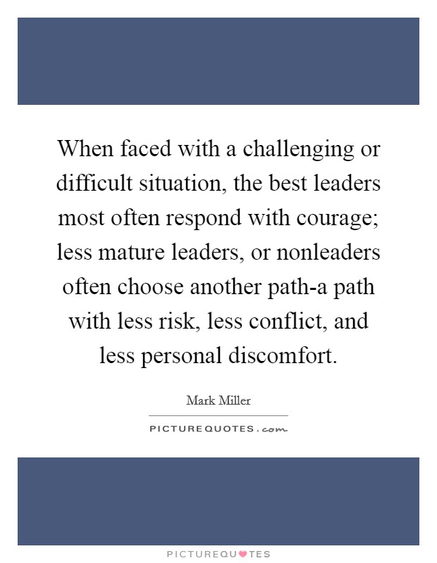 When faced with a challenging or difficult situation, the best leaders most often respond with courage; less mature leaders, or nonleaders often choose another path-a path with less risk, less conflict, and less personal discomfort. Picture Quote #1