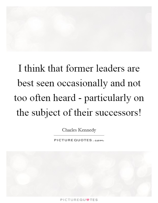 I think that former leaders are best seen occasionally and not too often heard - particularly on the subject of their successors! Picture Quote #1