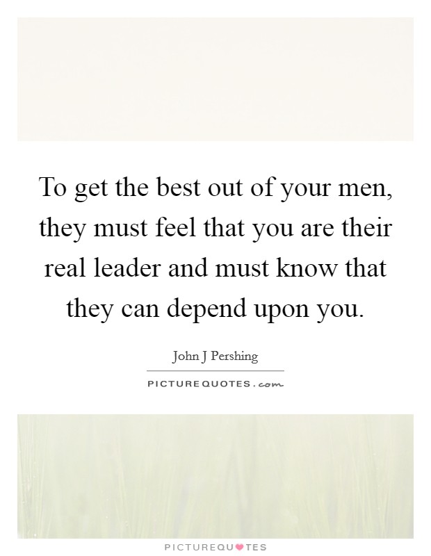To get the best out of your men, they must feel that you are their real leader and must know that they can depend upon you. Picture Quote #1