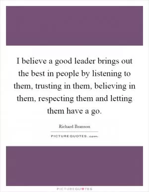 I believe a good leader brings out the best in people by listening to them, trusting in them, believing in them, respecting them and letting them have a go Picture Quote #1