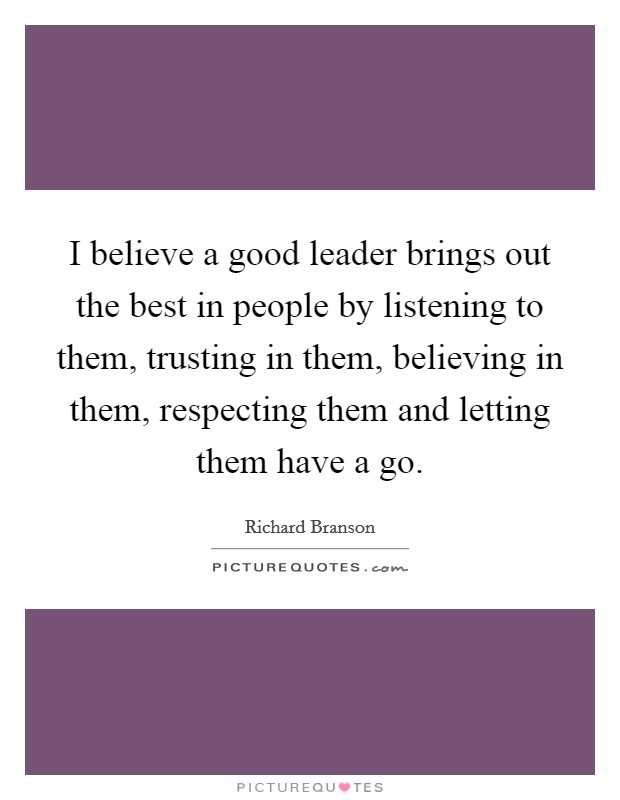 I believe a good leader brings out the best in people by listening to them, trusting in them, believing in them, respecting them and letting them have a go. Picture Quote #1