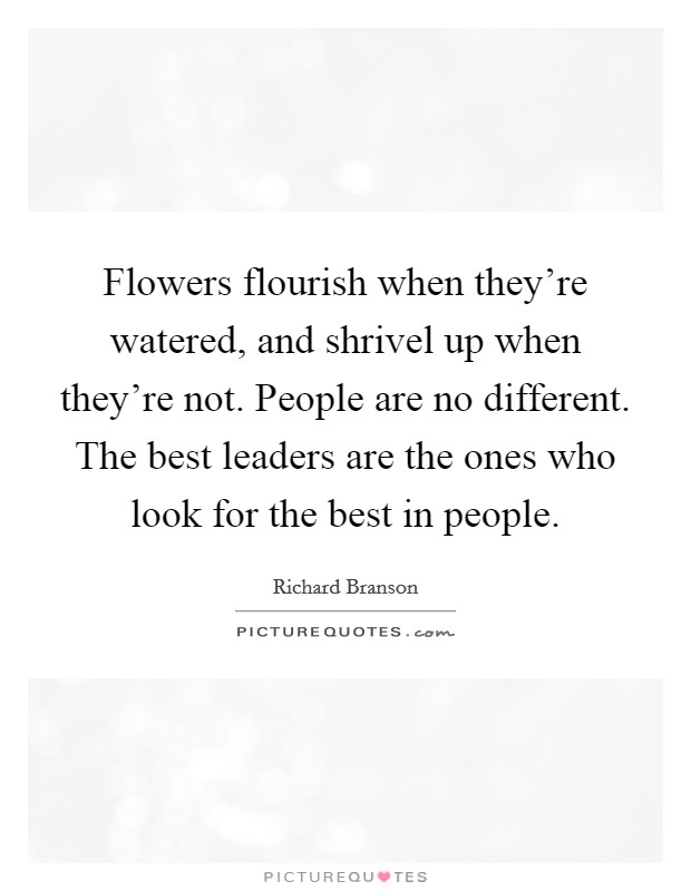 Flowers flourish when they're watered, and shrivel up when they're not. People are no different. The best leaders are the ones who look for the best in people. Picture Quote #1