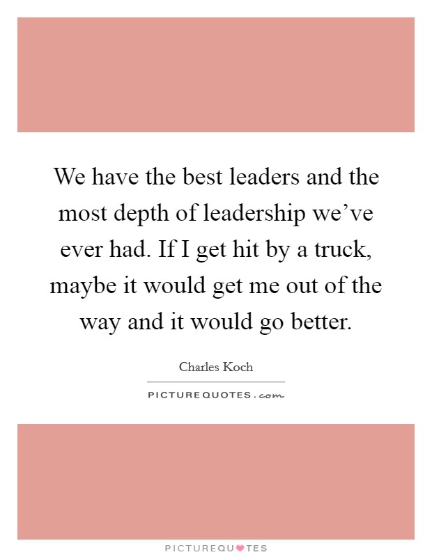 We have the best leaders and the most depth of leadership we've ever had. If I get hit by a truck, maybe it would get me out of the way and it would go better. Picture Quote #1