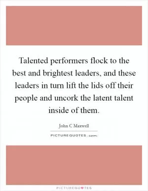 Talented performers flock to the best and brightest leaders, and these leaders in turn lift the lids off their people and uncork the latent talent inside of them Picture Quote #1