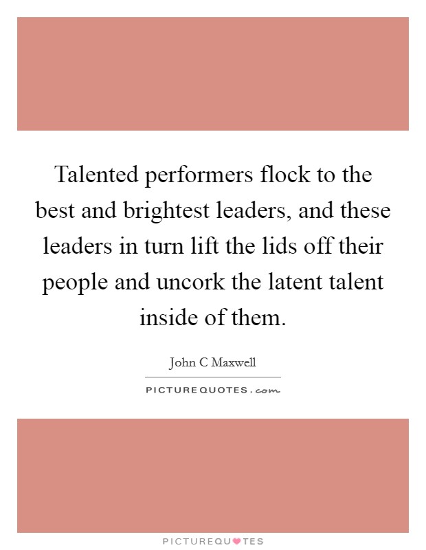 Talented performers flock to the best and brightest leaders, and these leaders in turn lift the lids off their people and uncork the latent talent inside of them. Picture Quote #1