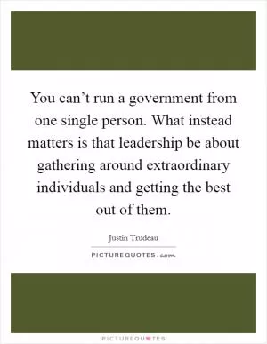 You can’t run a government from one single person. What instead matters is that leadership be about gathering around extraordinary individuals and getting the best out of them Picture Quote #1
