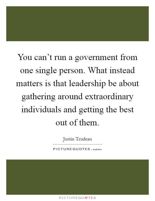 You can't run a government from one single person. What instead matters is that leadership be about gathering around extraordinary individuals and getting the best out of them. Picture Quote #1
