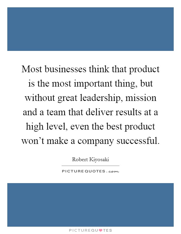 Most businesses think that product is the most important thing, but without great leadership, mission and a team that deliver results at a high level, even the best product won't make a company successful. Picture Quote #1