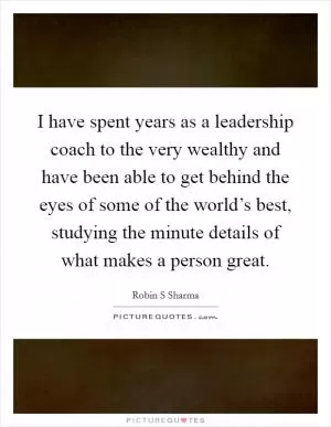I have spent years as a leadership coach to the very wealthy and have been able to get behind the eyes of some of the world’s best, studying the minute details of what makes a person great Picture Quote #1