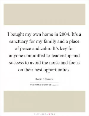 I bought my own home in 2004. It’s a sanctuary for my family and a place of peace and calm. It’s key for anyone committed to leadership and success to avoid the noise and focus on their best opportunities Picture Quote #1