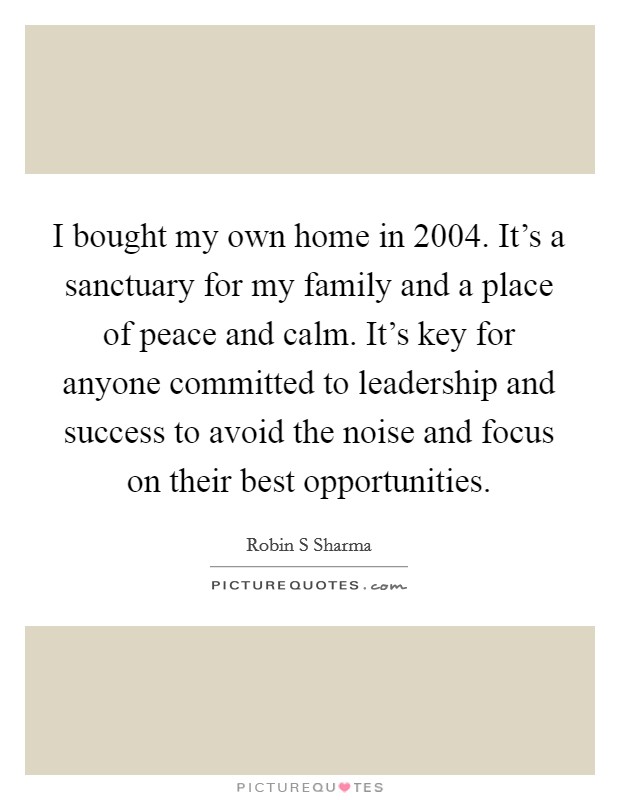 I bought my own home in 2004. It's a sanctuary for my family and a place of peace and calm. It's key for anyone committed to leadership and success to avoid the noise and focus on their best opportunities. Picture Quote #1