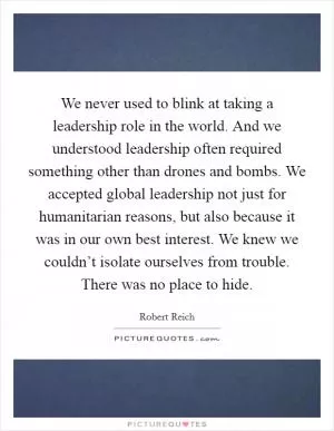 We never used to blink at taking a leadership role in the world. And we understood leadership often required something other than drones and bombs. We accepted global leadership not just for humanitarian reasons, but also because it was in our own best interest. We knew we couldn’t isolate ourselves from trouble. There was no place to hide Picture Quote #1