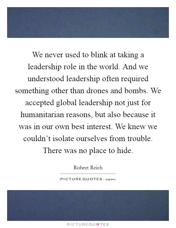 We never used to blink at taking a leadership role in the world. And we understood leadership often required something other than drones and bombs. We accepted global leadership not just for humanitarian reasons, but also because it was in our own best interest. We knew we couldn't isolate ourselves from trouble. There was no place to hide. Picture Quote #1