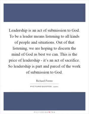 Leadership is an act of submission to God. To be a leader means listening to all kinds of people and situations. Out of that listening, we are hoping to discern the mind of God as best we can. This is the price of leadership - it’s an act of sacrifice. So leadership is part and parcel of the work of submission to God Picture Quote #1