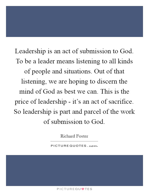 Leadership is an act of submission to God. To be a leader means listening to all kinds of people and situations. Out of that listening, we are hoping to discern the mind of God as best we can. This is the price of leadership - it's an act of sacrifice. So leadership is part and parcel of the work of submission to God. Picture Quote #1