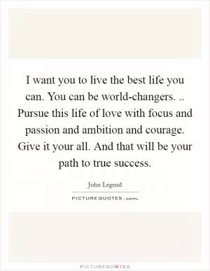 I want you to live the best life you can. You can be world-changers. .. Pursue this life of love with focus and passion and ambition and courage. Give it your all. And that will be your path to true success Picture Quote #1