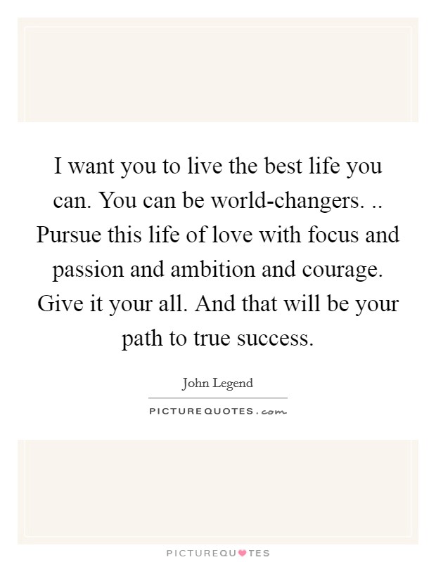 I want you to live the best life you can. You can be world-changers. .. Pursue this life of love with focus and passion and ambition and courage. Give it your all. And that will be your path to true success. Picture Quote #1
