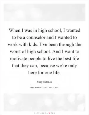 When I was in high school, I wanted to be a counselor and I wanted to work with kids. I’ve been through the worst of high school. And I want to motivate people to live the best life that they can, because we’re only here for one life Picture Quote #1