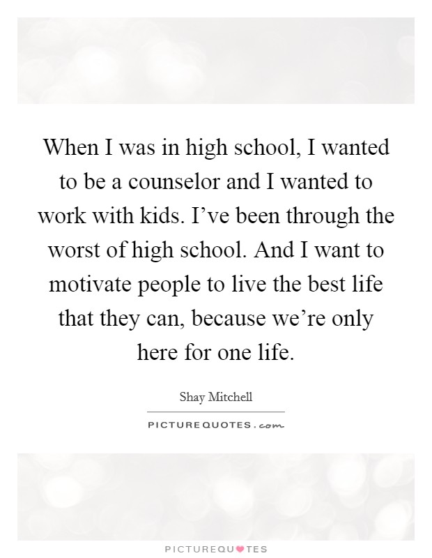 When I was in high school, I wanted to be a counselor and I wanted to work with kids. I've been through the worst of high school. And I want to motivate people to live the best life that they can, because we're only here for one life. Picture Quote #1