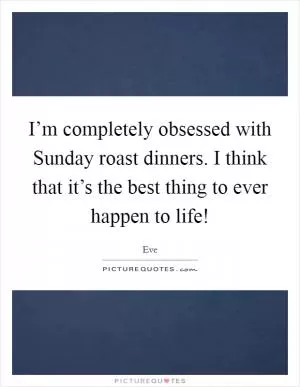 I’m completely obsessed with Sunday roast dinners. I think that it’s the best thing to ever happen to life! Picture Quote #1