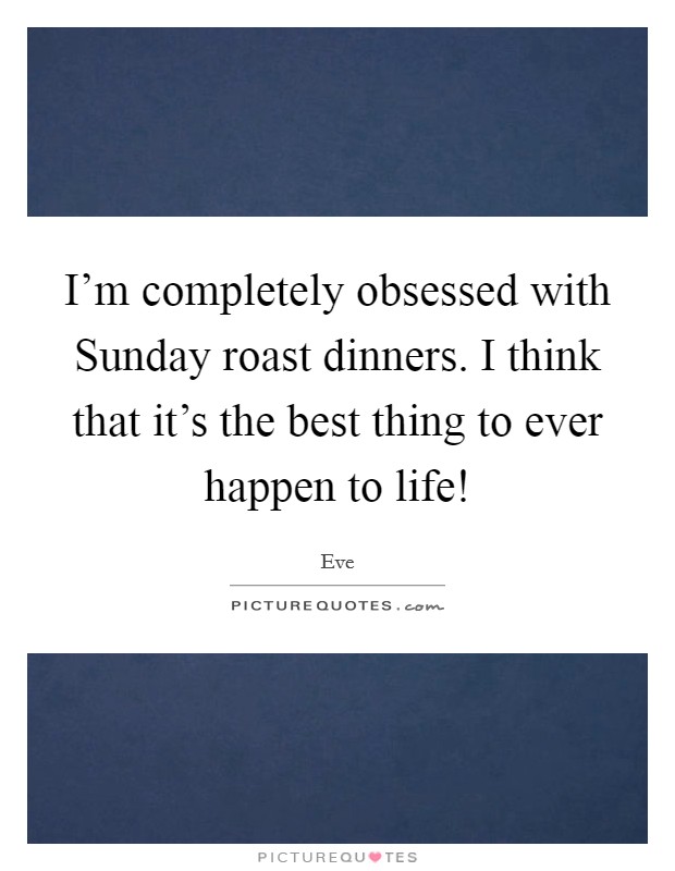 I'm completely obsessed with Sunday roast dinners. I think that it's the best thing to ever happen to life! Picture Quote #1