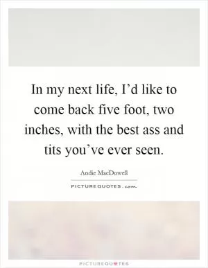 In my next life, I’d like to come back five foot, two inches, with the best ass and tits you’ve ever seen Picture Quote #1