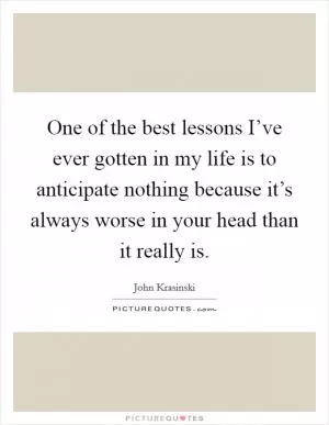 One of the best lessons I’ve ever gotten in my life is to anticipate nothing because it’s always worse in your head than it really is Picture Quote #1