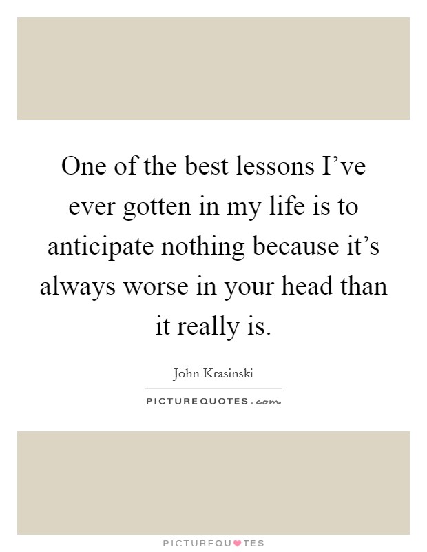 One of the best lessons I've ever gotten in my life is to anticipate nothing because it's always worse in your head than it really is. Picture Quote #1