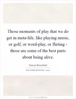 Those moments of play that we do get in meta-life, like playing music, or golf, or word-play, or flirting - those are some of the best parts about being alive Picture Quote #1