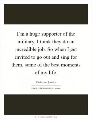 I’m a huge supporter of the military. I think they do an incredible job. So when I get invited to go out and sing for them, some of the best moments of my life Picture Quote #1