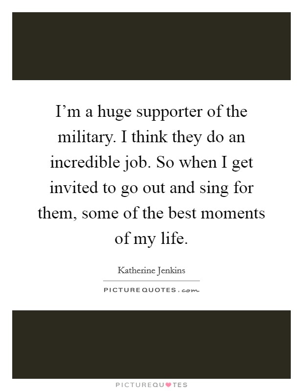 I'm a huge supporter of the military. I think they do an incredible job. So when I get invited to go out and sing for them, some of the best moments of my life. Picture Quote #1