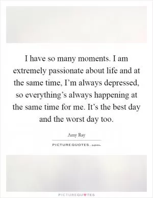 I have so many moments. I am extremely passionate about life and at the same time, I’m always depressed, so everything’s always happening at the same time for me. It’s the best day and the worst day too Picture Quote #1