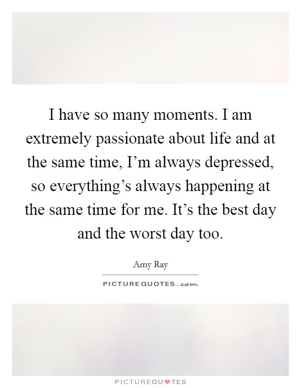 I have so many moments. I am extremely passionate about life and at the same time, I'm always depressed, so everything's always happening at the same time for me. It's the best day and the worst day too. Picture Quote #1