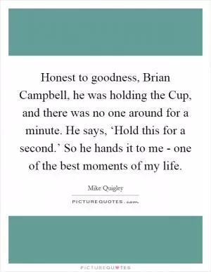 Honest to goodness, Brian Campbell, he was holding the Cup, and there was no one around for a minute. He says, ‘Hold this for a second.’ So he hands it to me - one of the best moments of my life Picture Quote #1